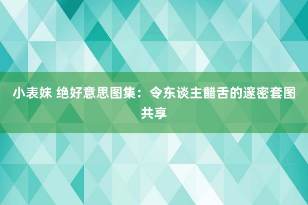 小表妹 绝好意思图集：令东谈主齰舌的邃密套图共享