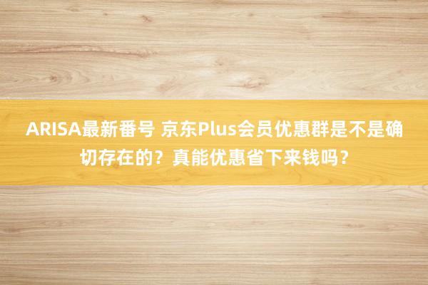 ARISA最新番号 京东Plus会员优惠群是不是确切存在的？真能优惠省下来钱吗？