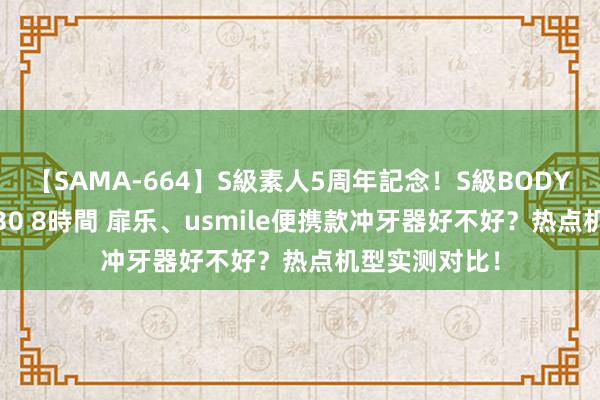 【SAMA-664】S級素人5周年記念！S級BODY中出しBEST30 8時間 扉乐、usmile便携款冲牙器好不好？热点机型实测对比！