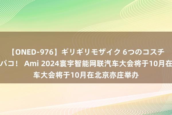 【ONED-976】ギリギリモザイク 6つのコスチュームでパコパコ！ Ami 2024寰宇智能网联汽车大会将于10月在北京亦庄举办