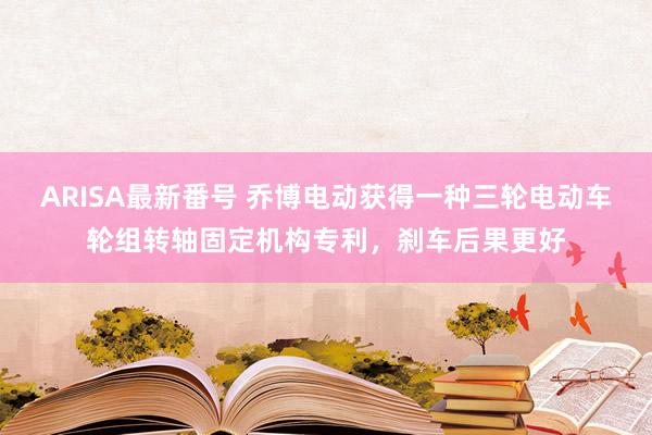 ARISA最新番号 乔博电动获得一种三轮电动车轮组转轴固定机构专利，刹车后果更好