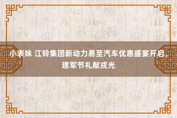 小表妹 江铃集团新动力易至汽车优惠盛宴开启，建军节礼献戎光