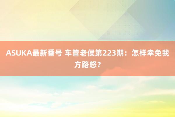 ASUKA最新番号 车管老侯第223期：怎样幸免我方路怒？