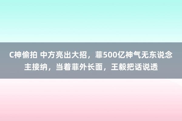 C神偷拍 中方亮出大招，菲500亿神气无东说念主接纳，当着菲外长面，王毅把话说透