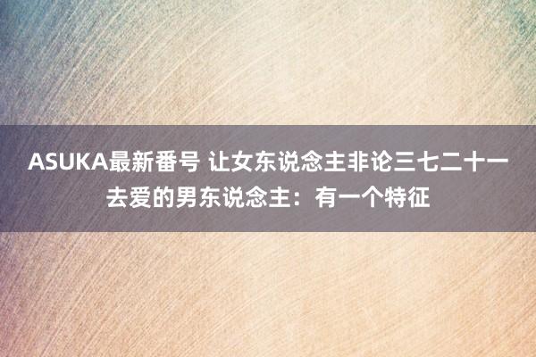 ASUKA最新番号 让女东说念主非论三七二十一去爱的男东说念主：有一个特征