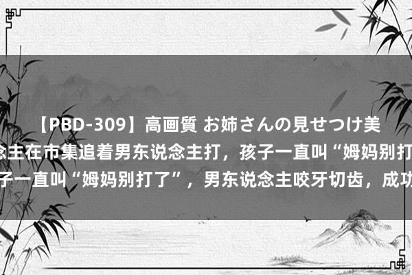 【PBD-309】高画質 お姉さんの見せつけ美尻＆美脚の誘惑 女东说念主在市集追着男东说念主打，孩子一直叫“姆妈别打了”，男东说念主咬牙切齿，成功过肩摔