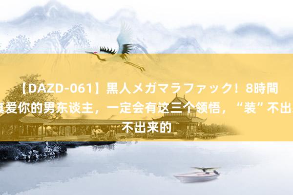 【DAZD-061】黒人メガマラファック！8時間 果真爱你的男东谈主，一定会有这三个领悟，“装”不出来的