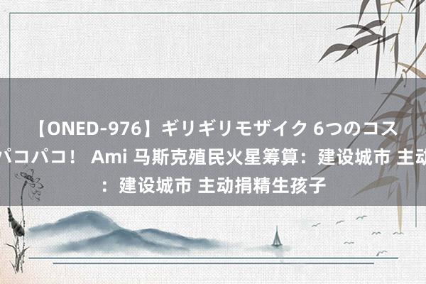 【ONED-976】ギリギリモザイク 6つのコスチュームでパコパコ！ Ami 马斯克殖民火星筹算：建设城市 主动捐精生孩子