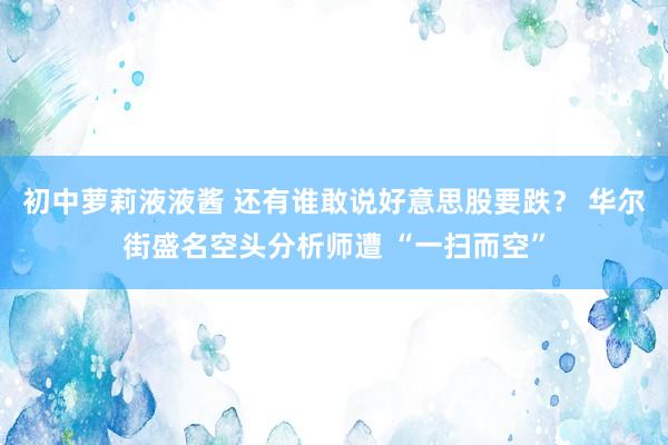 初中萝莉液液酱 还有谁敢说好意思股要跌？ 华尔街盛名空头分析师遭 “一扫而空”