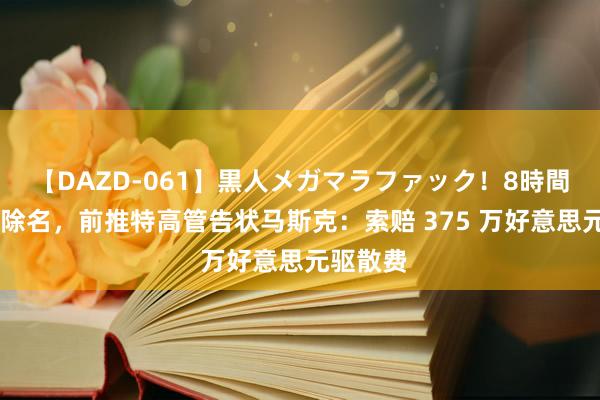 【DAZD-061】黒人メガマラファック！8時間 无故被除名，前推特高管告状马斯克：索赔 375 万好意思元驱散费