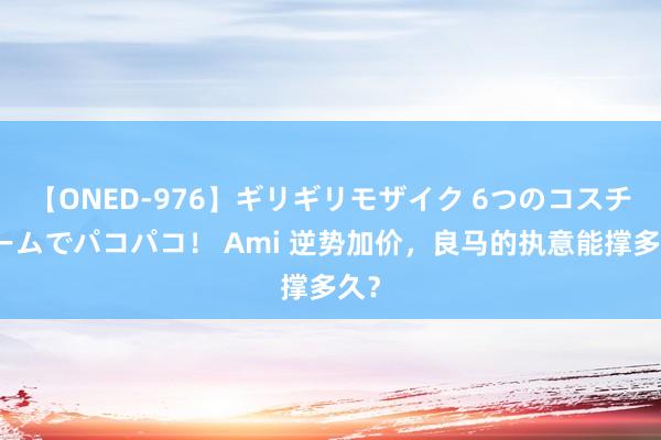 【ONED-976】ギリギリモザイク 6つのコスチュームでパコパコ！ Ami 逆势加价，良马的执意能撑多久？