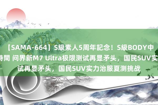 【SAMA-664】S級素人5周年記念！S級BODY中出しBEST30 8時間 问界新M7 Ultra极限测试再显矛头，国民SUV实力治服夏测挑战