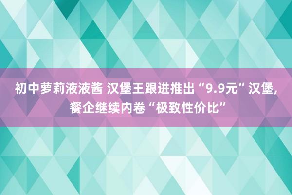 初中萝莉液液酱 汉堡王跟进推出“9.9元”汉堡, 餐企继续内卷“极致性价比”