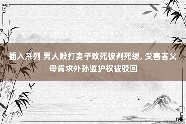 插入系列 男人殴打妻子致死被判死缓， 受害者父母肯求外孙监护权被驳回