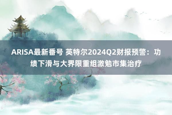 ARISA最新番号 英特尔2024Q2财报预警：功绩下滑与大界限重组激勉市集治疗