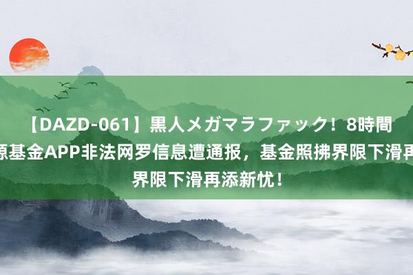 【DAZD-061】黒人メガマラファック！8時間 前海开源基金APP非法网罗信息遭通报，基金照拂界限下滑再添新忧！