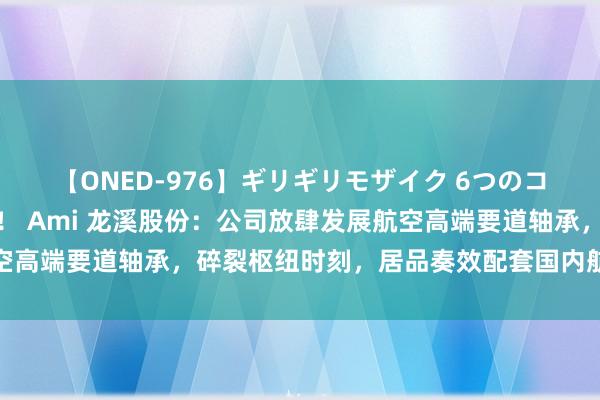 【ONED-976】ギリギリモザイク 6つのコスチュームでパコパコ！ Ami 龙溪股份：公司放肆发展航空高端要道轴承，碎裂枢纽时刻，居品奏效配套国内航空航天市集