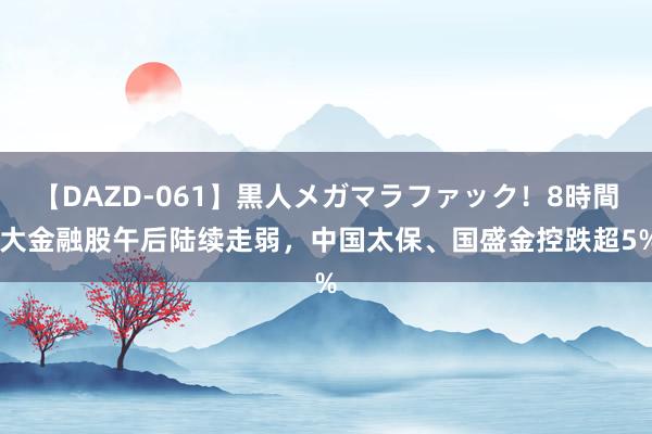 【DAZD-061】黒人メガマラファック！8時間 大金融股午后陆续走弱，中国太保、国盛金控跌超5%