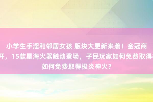 小学生手淫和邻居女孩 版块大更新来袭！金冠商城全新洞开，15款星海火器触动登场，子民玩家如何免费取得极炎神火？