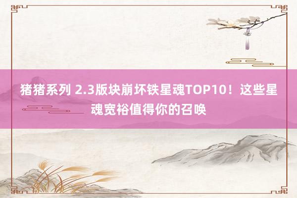 猪猪系列 2.3版块崩坏铁星魂TOP10！这些星魂宽裕值得你的召唤