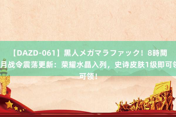 【DAZD-061】黒人メガマラファック！8時間 8月战令震荡更新：荣耀水晶入列，史诗皮肤1级即可领！