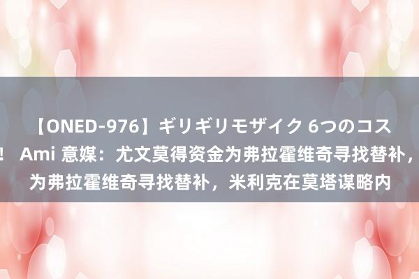 【ONED-976】ギリギリモザイク 6つのコスチュームでパコパコ！ Ami 意媒：尤文莫得资金为弗拉霍维奇寻找替补，米利克在莫塔谋略内