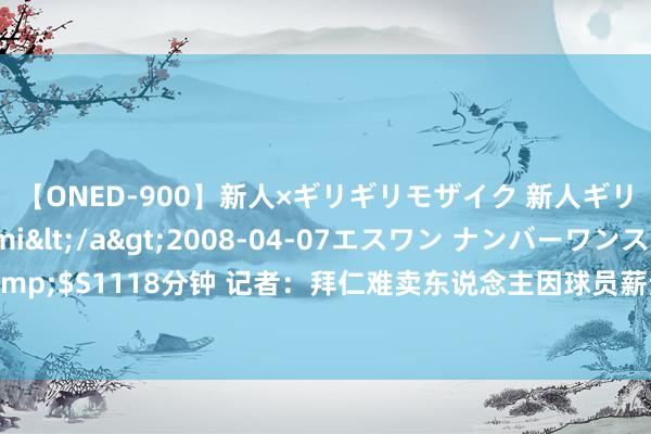 【ONED-900】新人×ギリギリモザイク 新人ギリギリモザイク Ami</a>2008-04-07エスワン ナンバーワンスタイル&$S1118分钟 记者：拜仁难卖东说念主因球员薪资过高不肯离队，且赫内斯大嘴走漏谍报