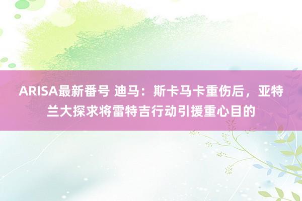 ARISA最新番号 迪马：斯卡马卡重伤后，亚特兰大探求将雷特吉行动引援重心目的