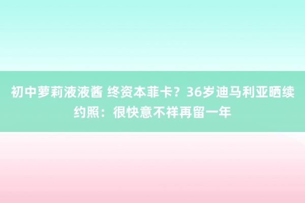 初中萝莉液液酱 终资本菲卡？36岁迪马利亚晒续约照：很快意不祥再留一年