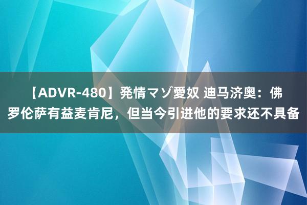 【ADVR-480】発情マゾ愛奴 迪马济奥：佛罗伦萨有益麦肯尼，但当今引进他的要求还不具备