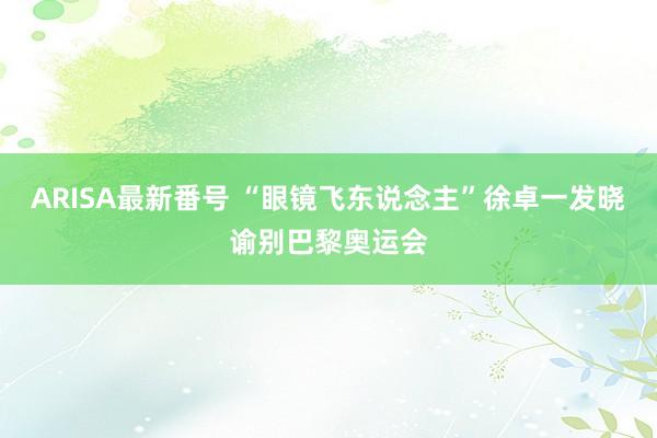 ARISA最新番号 “眼镜飞东说念主”徐卓一发晓谕别巴黎奥运会