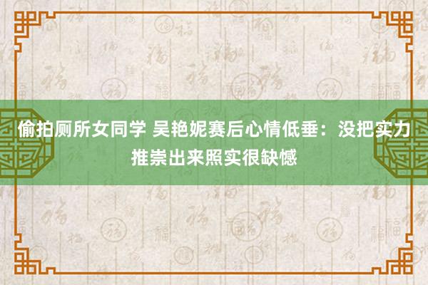 偷拍厕所女同学 吴艳妮赛后心情低垂：没把实力推崇出来照实很缺憾