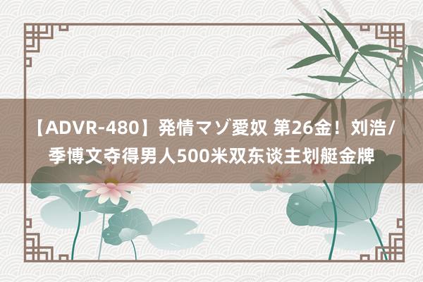 【ADVR-480】発情マゾ愛奴 第26金！刘浩/季博文夺得男人500米双东谈主划艇金牌