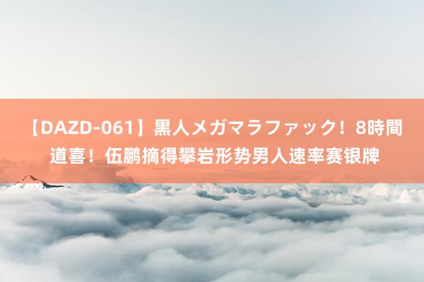 【DAZD-061】黒人メガマラファック！8時間 道喜！伍鹏摘得攀岩形势男人速率赛银牌