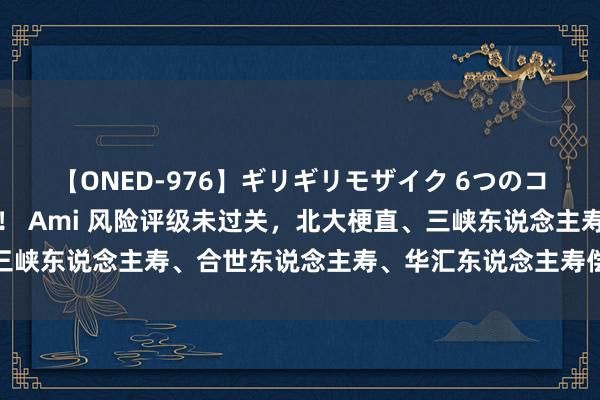 【ONED-976】ギリギリモザイク 6つのコスチュームでパコパコ！ Ami 风险评级未过关，北大梗直、三峡东说念主寿、合世东说念主寿、华汇东说念主寿偿付才调不达标