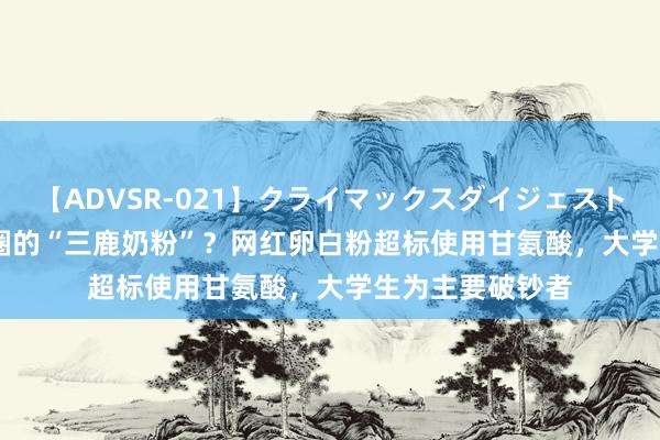 【ADVSR-021】クライマックスダイジェスト 姦鬼 ’10 健身圈的“三鹿奶粉”？网红卵白粉超标使用甘氨酸，大学生为主要破钞者