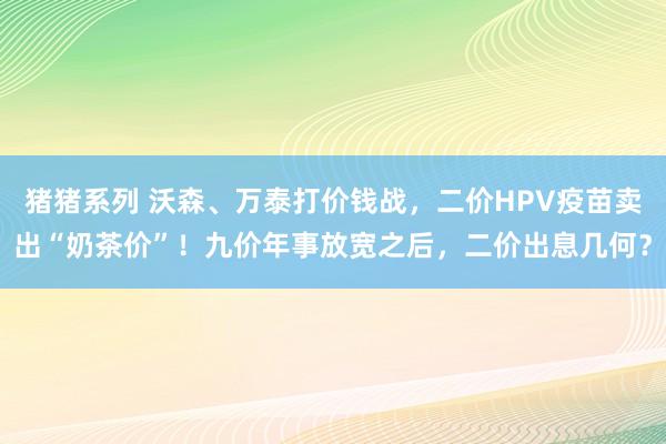 猪猪系列 沃森、万泰打价钱战，二价HPV疫苗卖出“奶茶价”！九价年事放宽之后，二价出息几何？