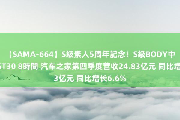 【SAMA-664】S級素人5周年記念！S級BODY中出しBEST30 8時間 汽车之家第四季度营收24.83亿元 同比增长6.6%