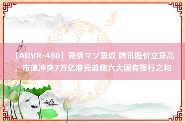 【ADVR-480】発情マゾ愛奴 腾讯股价立异高，市值冲突7万亿港元迫临六大国有银行之和