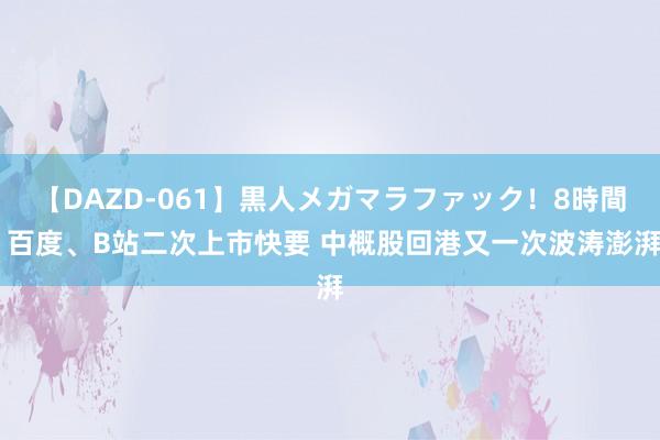 【DAZD-061】黒人メガマラファック！8時間 百度、B站二次上市快要 中概股回港又一次波涛澎湃