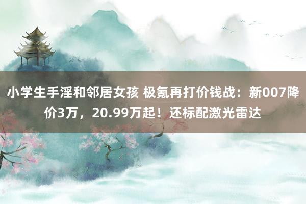 小学生手淫和邻居女孩 极氪再打价钱战：新007降价3万，20.99万起！还标配激光雷达