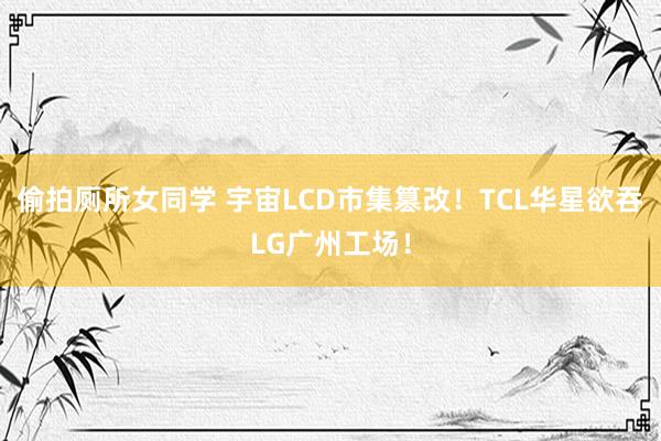 偷拍厕所女同学 宇宙LCD市集篡改！TCL华星欲吞LG广州工场！