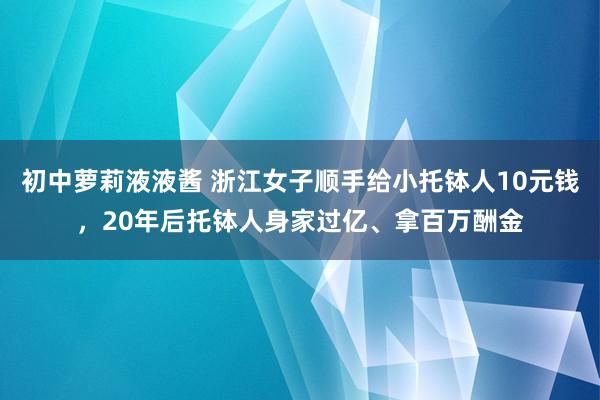 初中萝莉液液酱 浙江女子顺手给小托钵人10元钱，20年后托钵人身家过亿、拿百万酬金