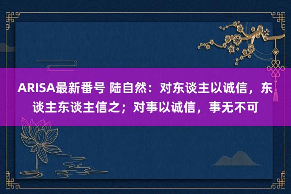 ARISA最新番号 陆自然：对东谈主以诚信，东谈主东谈主信之；对事以诚信，事无不可