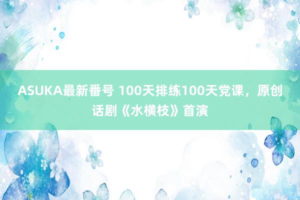 ASUKA最新番号 100天排练100天党课，原创话剧《水横枝》首演