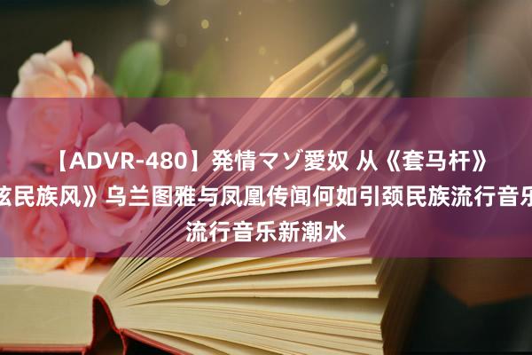 【ADVR-480】発情マゾ愛奴 从《套马杆》到《最炫民族风》乌兰图雅与凤凰传闻何如引颈民族流行音乐新潮水