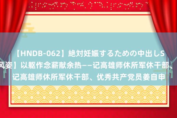 【HNDB-062】絶対妊娠するための中出しSEX！！ 【东谈主物风姿】以躯作念薪献余热——记高雄师休所军休干部、优秀共产党员姜自申