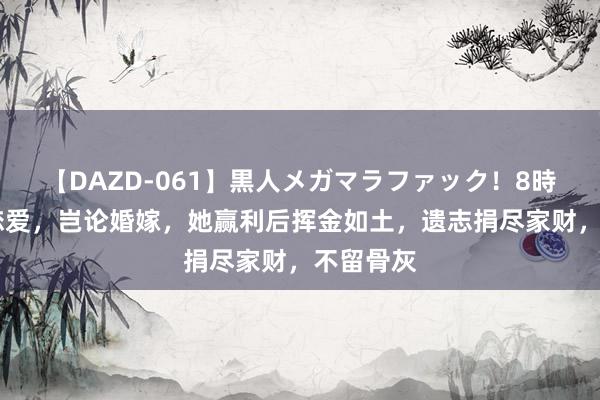 【DAZD-061】黒人メガマラファック！8時間 不谈恋爱，岂论婚嫁，她赢利后挥金如土，遗志捐尽家财，不留骨灰