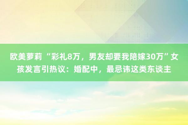 欧美萝莉 “彩礼8万，男友却要我陪嫁30万”女孩发言引热议：婚配中，最忌讳这类东谈主