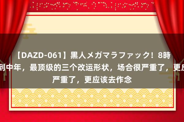 【DAZD-061】黒人メガマラファック！8時間 东谈主到中年，最顶级的三个改运形状，场合很严重了，更应该去作念